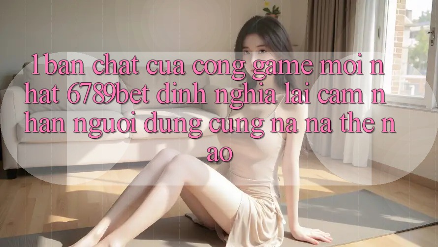 1. Bản Chất Của “Cổng Game Mới nhất”: 6789bet Định Nghĩa Lại Cảm nhận Người Dùng Cũng na ná Thế Nào?