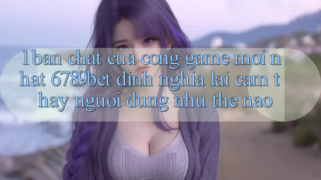 1. Bản Chất Của “Cổng Game Mới nhất”: 6789bet Định Nghĩa Lại Cảm thấy Người Dùng Như Thế Nào?