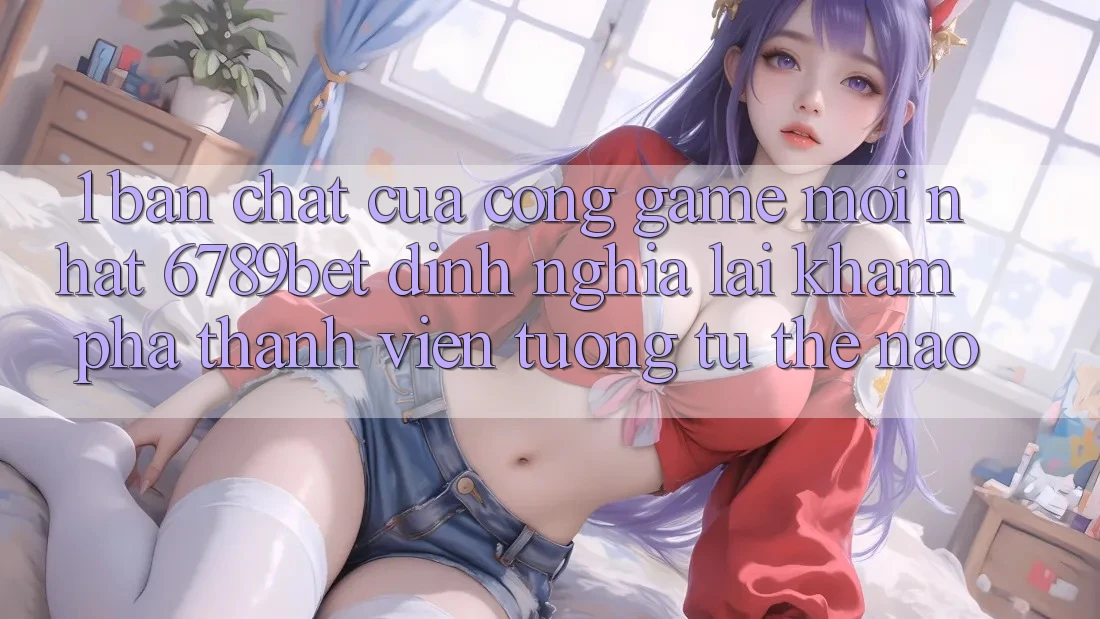 1. Bản Chất Của “Cổng Game Mới nhất”: 6789bet Định Nghĩa Lại Khám phá Thành viên Tương tự Thế Nào?