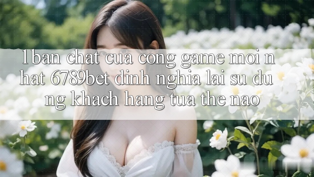 1. Bản Chất Của “Cổng Game Mới nhất”: 6789bet Định Nghĩa Lại Sử dụng Khách hàng Tựa Thế Nào?