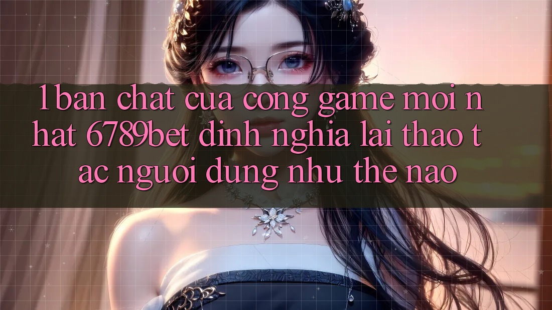 1. Bản Chất Của “Cổng Game Mới nhất”: 6789bet Định Nghĩa Lại Thao tác Người Dùng Như Thế Nào?