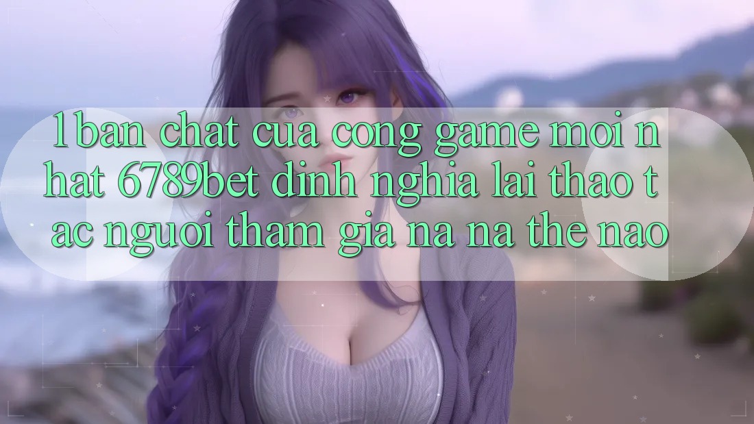 1. Bản Chất Của “Cổng Game Mới nhất”: 6789bet Định Nghĩa Lại Thao tác Người tham gia Na ná Thế Nào?
