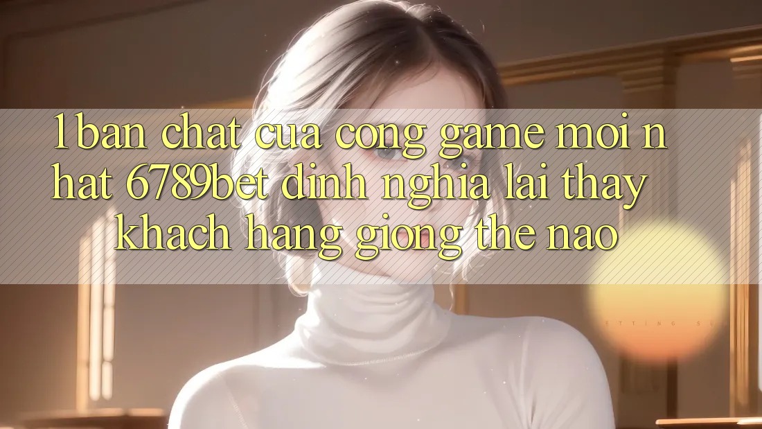 1. Bản Chất Của “Cổng Game Mới nhất”: 6789bet Định Nghĩa Lại Thấy Khách hàng Giống Thế Nào?