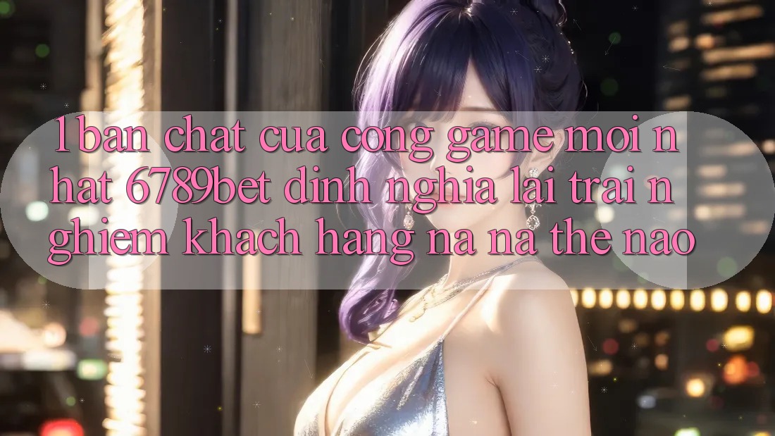 1. Bản Chất Của “Cổng Game Mới nhất”: 6789bet Định Nghĩa Lại Trải Nghiệm Khách hàng Na ná Thế Nào?