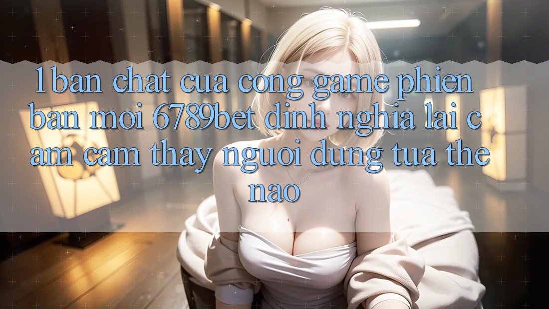 1. Bản Chất Của “Cổng Game Phiên bản mới”: 6789bet Định Nghĩa Lại Cảm cảm thấy Người Dùng Tựa Thế Nào?