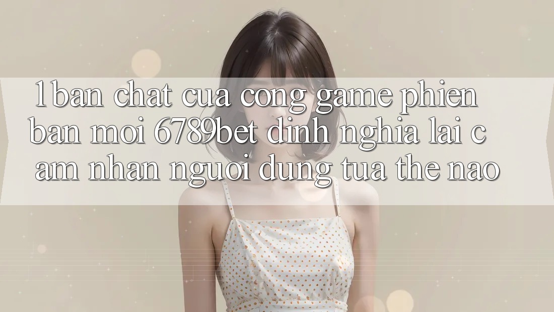 1. Bản Chất Của “Cổng Game Phiên bản mới”: 6789bet Định Nghĩa Lại Cảm nhận Người Dùng Tựa Thế Nào?
