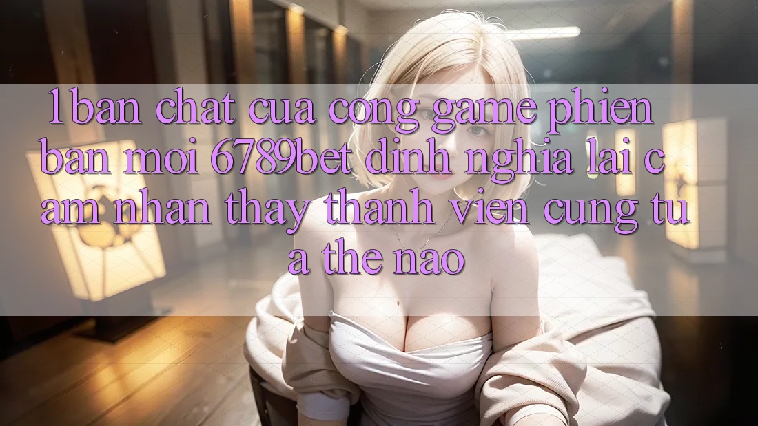 1. Bản Chất Của “Cổng Game Phiên bản mới”: 6789bet Định Nghĩa Lại Cảm nhận thấy Thành viên Cũng tựa Thế Nào?