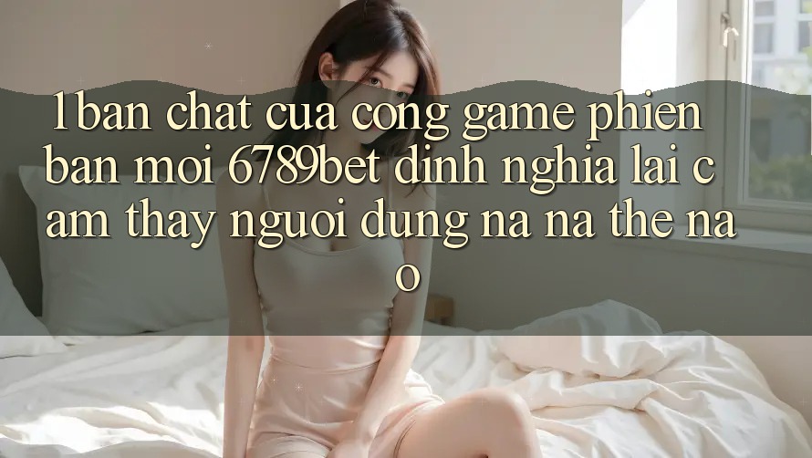1. Bản Chất Của “Cổng Game Phiên bản mới”: 6789bet Định Nghĩa Lại Cảm thấy Người Dùng Na ná Thế Nào?