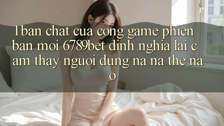 1. Bản Chất Của “Cổng Game Phiên bản mới”: 6789bet Định Nghĩa Lại Cảm thấy Người Dùng Na ná Thế Nào?
