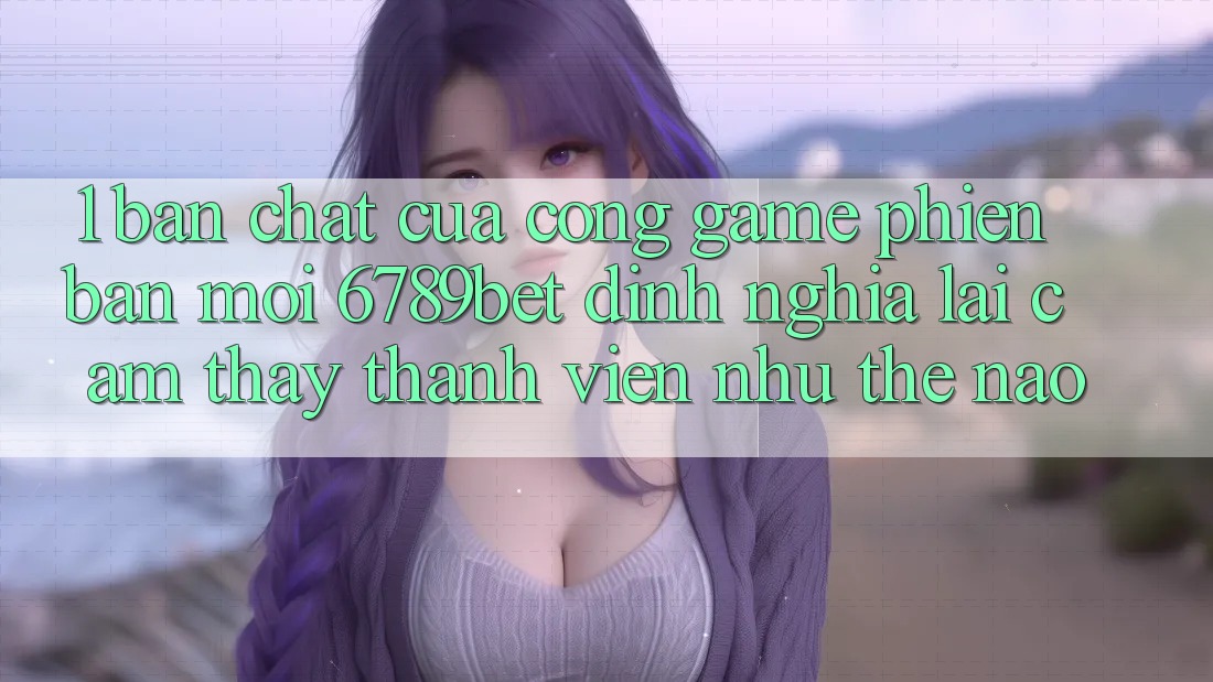 1. Bản Chất Của “Cổng Game Phiên bản mới”: 6789bet Định Nghĩa Lại Cảm thấy Thành viên Như Thế Nào?