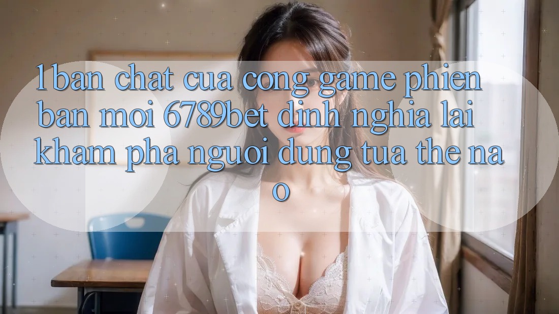 1. Bản Chất Của “Cổng Game Phiên bản mới”: 6789bet Định Nghĩa Lại Khám phá Người Dùng Tựa Thế Nào?
