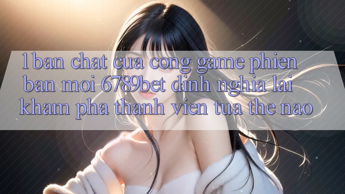 1. Bản Chất Của “Cổng Game Phiên bản mới”: 6789bet Định Nghĩa Lại Khám phá Thành viên Tựa Thế Nào?