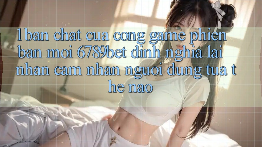 1. Bản Chất Của “Cổng Game Phiên bản mới”: 6789bet Định Nghĩa Lại Nhận cảm nhận Người Dùng Tựa Thế Nào?