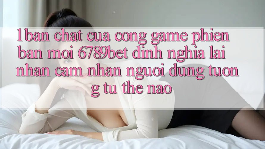 1. Bản Chất Của “Cổng Game Phiên bản mới”: 6789bet Định Nghĩa Lại Nhận cảm nhận Người Dùng Tương tự Thế Nào?