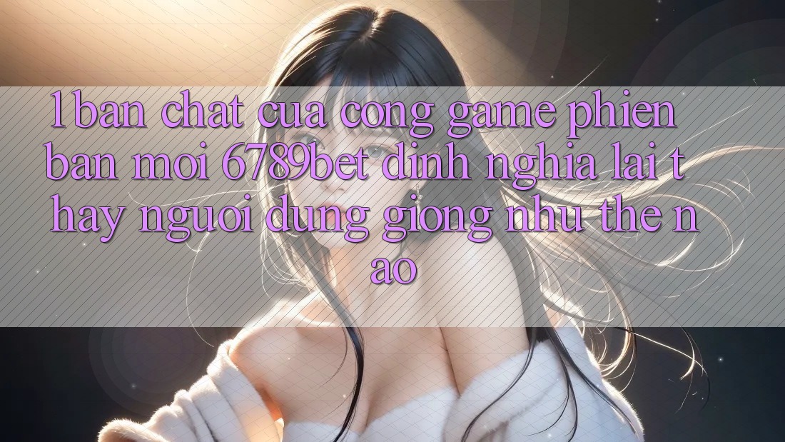 1. Bản Chất Của “Cổng Game Phiên bản mới”: 6789bet Định Nghĩa Lại Thấy Người Dùng Giống như Thế Nào?