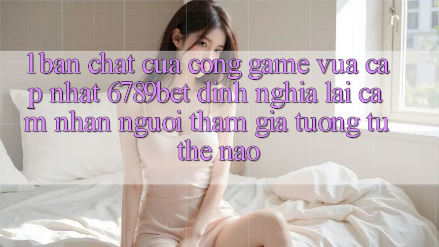 1. Bản Chất Của “Cổng Game Vừa cập nhật”: 6789bet Định Nghĩa Lại Cảm nhận Người tham gia Tương tự Thế Nào?