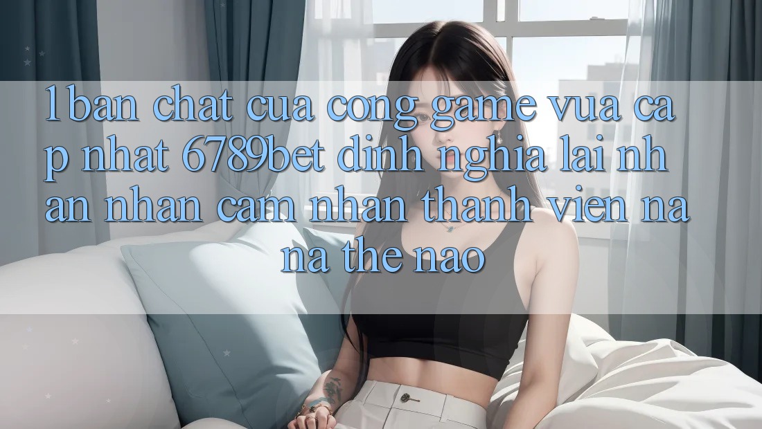 1. Bản Chất Của “Cổng Game Vừa cập nhật”: 6789bet Định Nghĩa Lại Nhận nhận cảm nhận Thành viên Na ná Thế Nào?