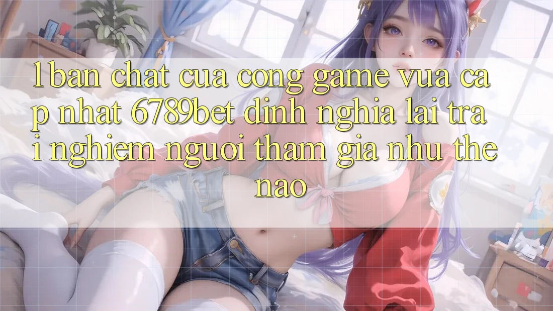 1. Bản Chất Của “Cổng Game Vừa cập nhật”: 6789bet Định Nghĩa Lại Trải nghiệm Người tham gia Như Thế Nào?