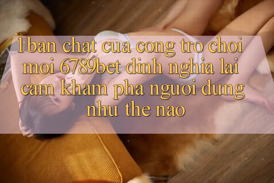 1. Bản Chất Của “Cổng Trò chơi Mới”: 6789bet Định Nghĩa Lại Cảm khám phá Người Dùng Như Thế Nào?