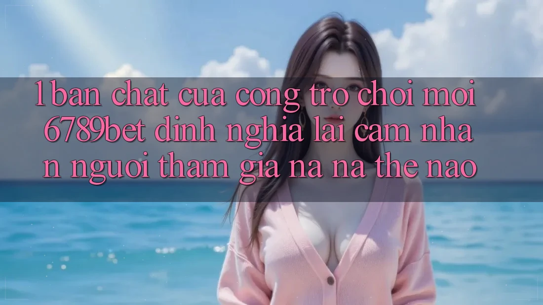 1. Bản Chất Của “Cổng Trò chơi Mới”: 6789bet Định Nghĩa Lại Cảm nhận Người tham gia Na ná Thế Nào?