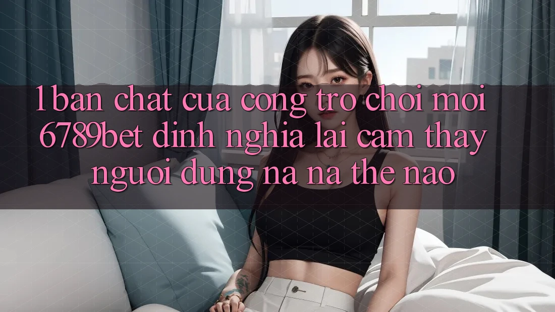 1. Bản Chất Của “Cổng Trò chơi Mới”: 6789bet Định Nghĩa Lại Cảm thấy Người Dùng Na ná Thế Nào?