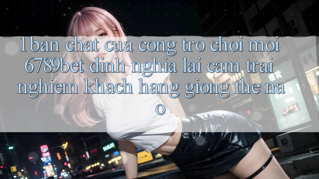 1. Bản Chất Của “Cổng Trò chơi Mới”: 6789bet Định Nghĩa Lại Cảm trải nghiệm Khách hàng Giống Thế Nào?