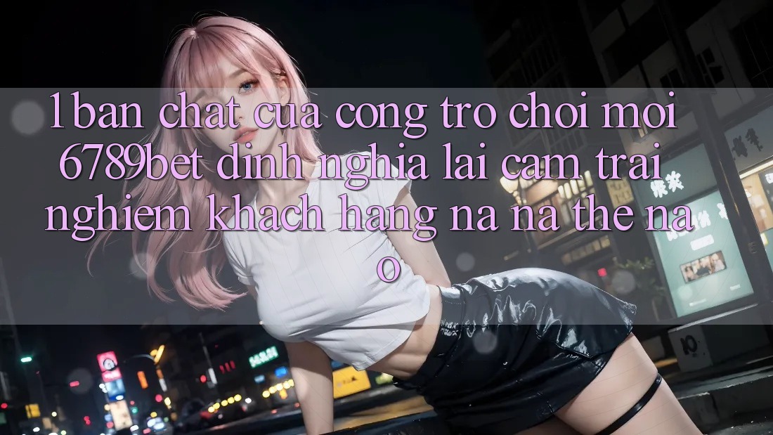 1. Bản Chất Của “Cổng Trò chơi Mới”: 6789bet Định Nghĩa Lại Cảm trải nghiệm Khách hàng Na ná Thế Nào?