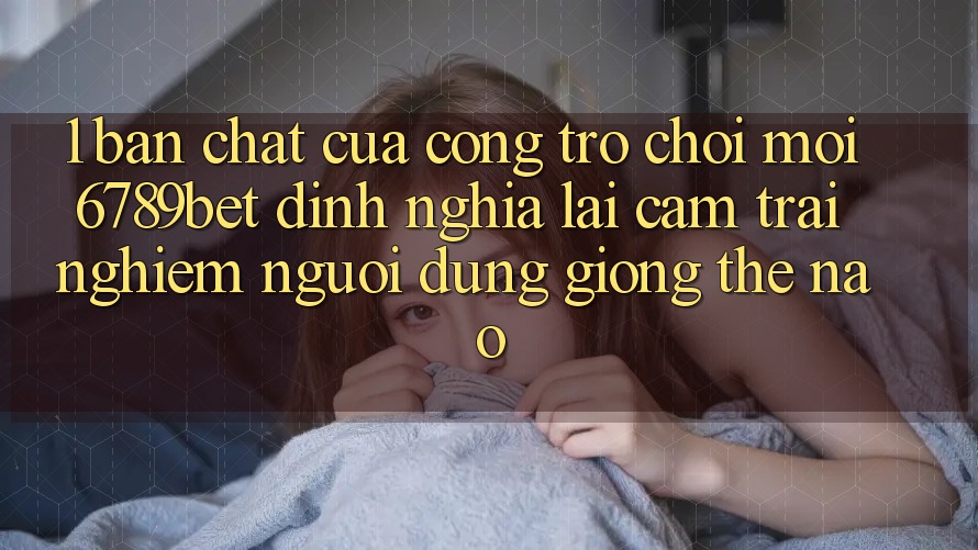 1. Bản Chất Của “Cổng Trò chơi Mới”: 6789bet Định Nghĩa Lại Cảm trải nghiệm Người Dùng Giống Thế Nào?