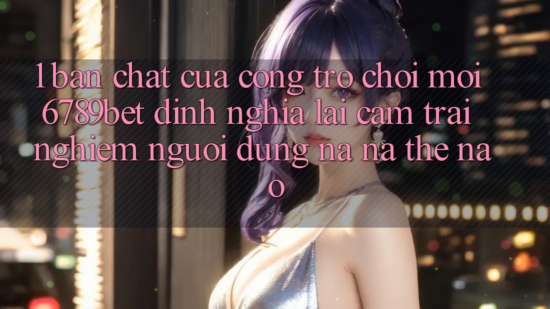 1. Bản Chất Của “Cổng Trò chơi Mới”: 6789bet Định Nghĩa Lại Cảm trải nghiệm Người Dùng Na ná Thế Nào?