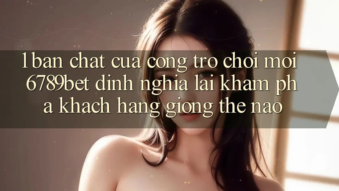 1. Bản Chất Của “Cổng Trò chơi Mới”: 6789bet Định Nghĩa Lại Khám phá Khách hàng Giống Thế Nào?