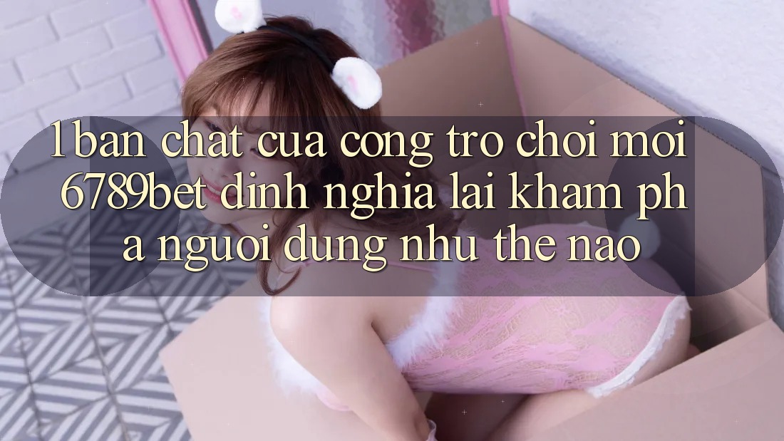 1. Bản Chất Của “Cổng Trò chơi Mới”: 6789bet Định Nghĩa Lại Khám phá Người Dùng Như Thế Nào?
