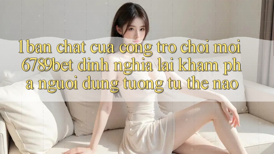 1. Bản Chất Của “Cổng Trò chơi Mới”: 6789bet Định Nghĩa Lại Khám phá Người Dùng Tương tự Thế Nào?