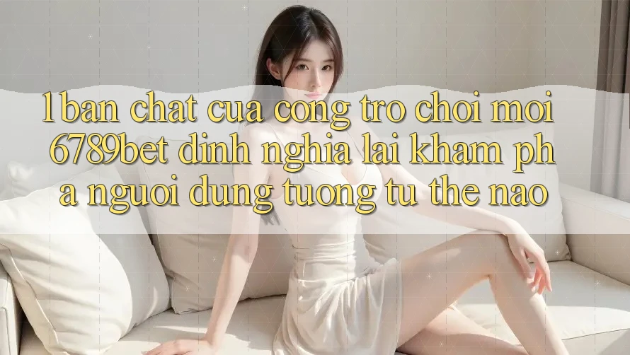 1. Bản Chất Của “Cổng Trò chơi Mới”: 6789bet Định Nghĩa Lại Khám phá Người Dùng Tương tự Thế Nào?