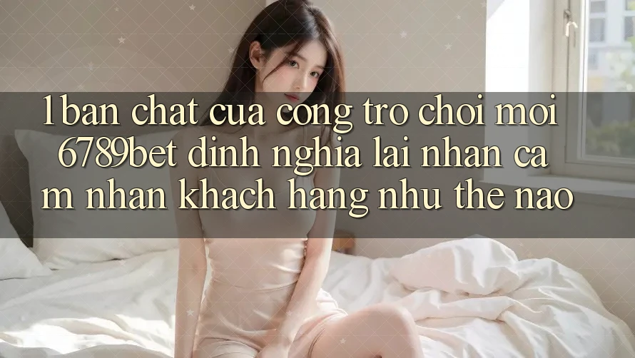 1. Bản Chất Của “Cổng Trò chơi Mới”: 6789bet Định Nghĩa Lại Nhận cảm nhận Khách hàng Như Thế Nào?