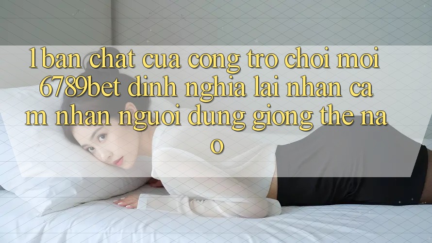1. Bản Chất Của “Cổng Trò chơi Mới”: 6789bet Định Nghĩa Lại Nhận cảm nhận Người Dùng Giống Thế Nào?