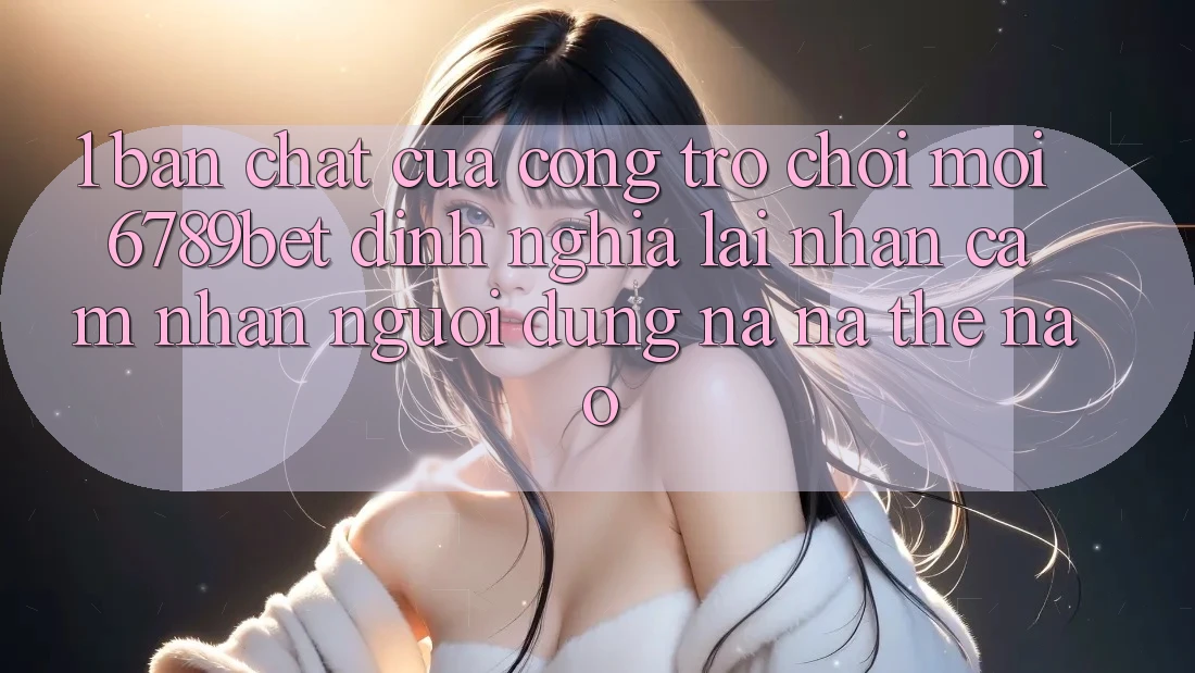 1. Bản Chất Của “Cổng Trò chơi Mới”: 6789bet Định Nghĩa Lại Nhận cảm nhận Người Dùng Na ná Thế Nào?