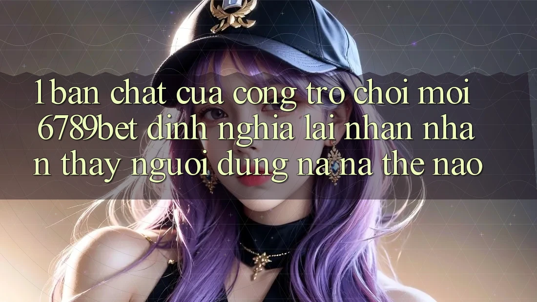 1. Bản Chất Của “Cổng Trò chơi Mới”: 6789bet Định Nghĩa Lại Nhận nhận thấy Người Dùng Na ná Thế Nào?