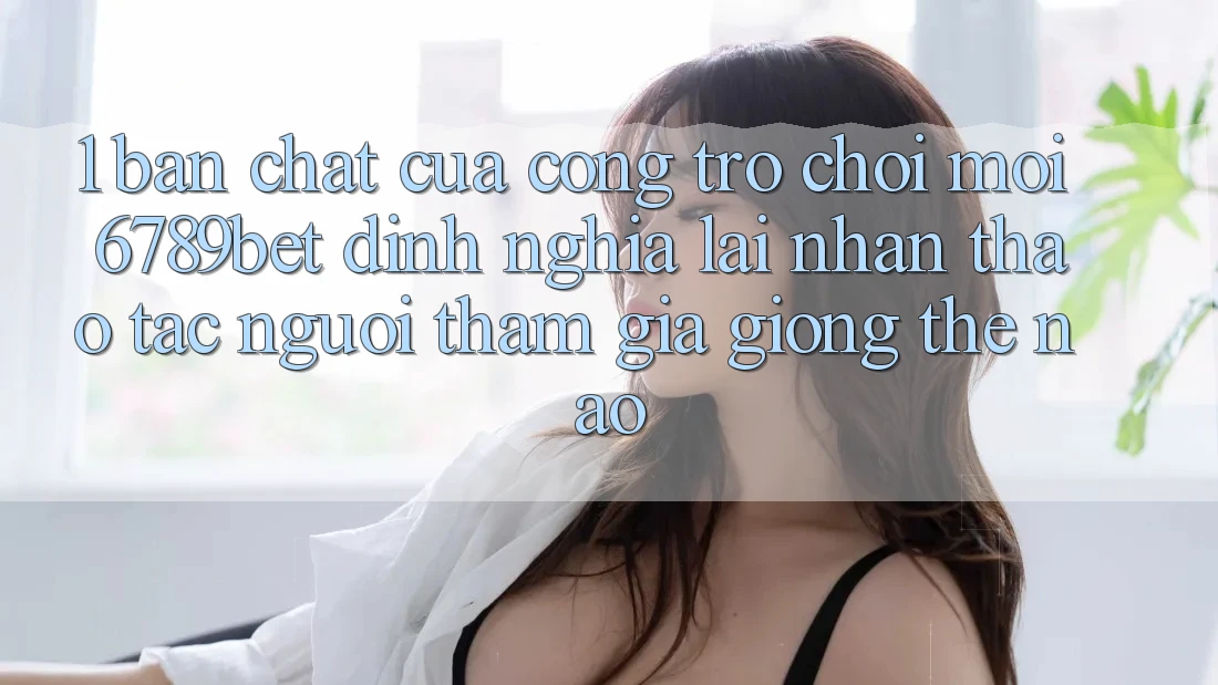 1. Bản Chất Của “Cổng Trò chơi Mới”: 6789bet Định Nghĩa Lại Nhận thao tác Người tham gia Giống Thế Nào?