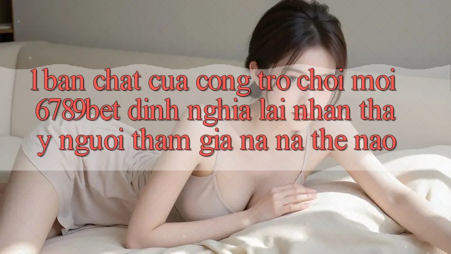 1. Bản Chất Của “Cổng Trò chơi Mới”: 6789bet Định Nghĩa Lại Nhận thấy Người tham gia Na ná Thế Nào?