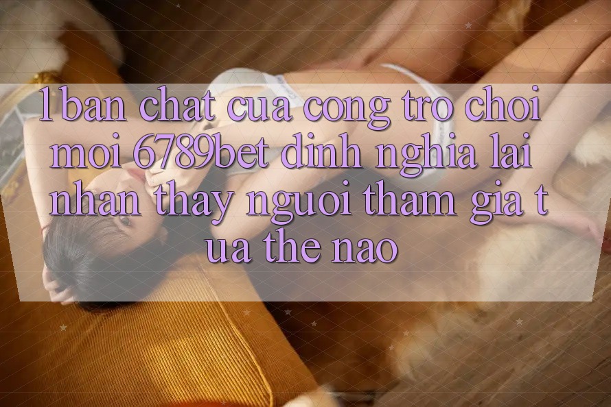 1. Bản Chất Của “Cổng Trò chơi Mới”: 6789bet Định Nghĩa Lại Nhận thấy Người tham gia Tựa Thế Nào?