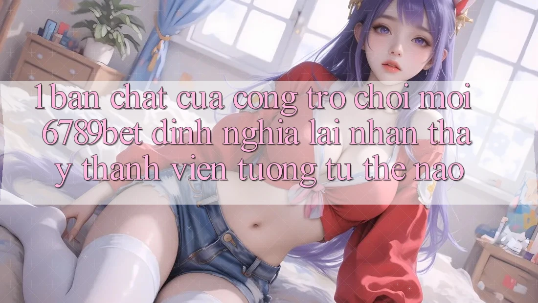 1. Bản Chất Của “Cổng Trò chơi Mới”: 6789bet Định Nghĩa Lại Nhận thấy Thành viên Tương tự Thế Nào?