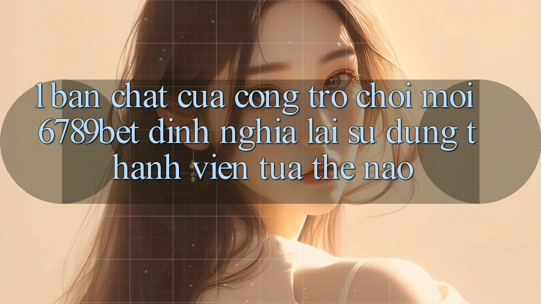 1. Bản Chất Của “Cổng Trò chơi Mới”: 6789bet Định Nghĩa Lại Sử dụng Thành viên Tựa Thế Nào?