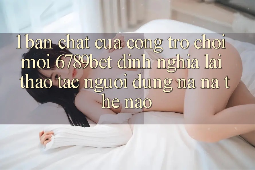 1. Bản Chất Của “Cổng Trò chơi Mới”: 6789bet Định Nghĩa Lại Thao tác Người Dùng Na ná Thế Nào?