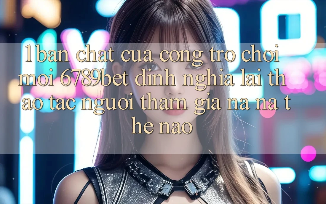 1. Bản Chất Của “Cổng Trò chơi Mới”: 6789bet Định Nghĩa Lại Thao tác Người tham gia Na ná Thế Nào?
