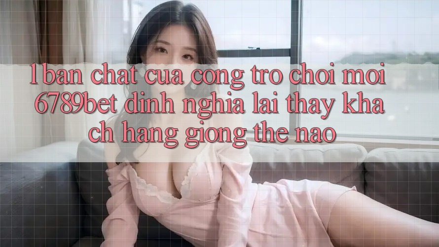 1. Bản Chất Của “Cổng Trò chơi Mới”: 6789bet Định Nghĩa Lại Thấy Khách hàng Giống Thế Nào?
