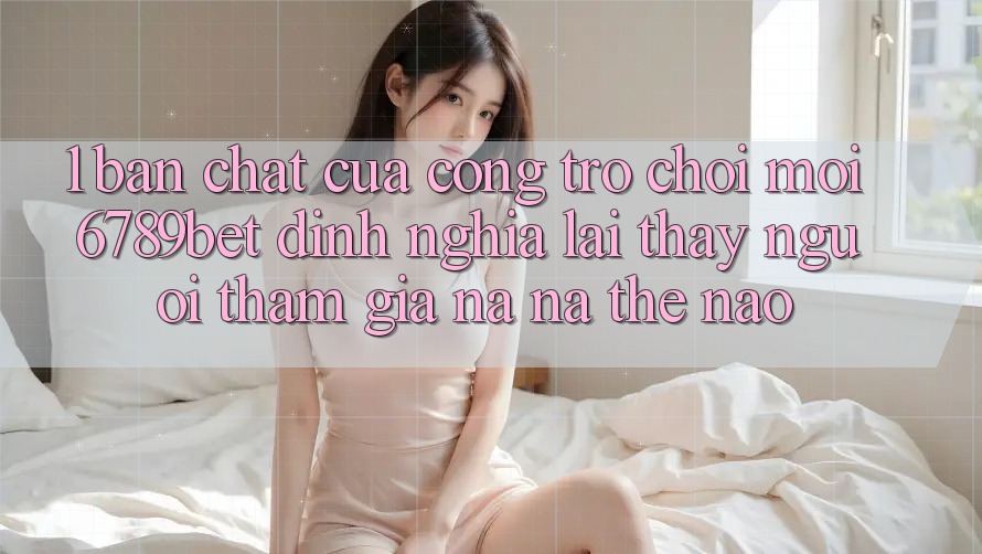 1. Bản Chất Của “Cổng Trò chơi Mới”: 6789bet Định Nghĩa Lại Thấy Người tham gia Na ná Thế Nào?