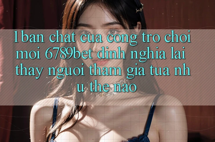 1. Bản Chất Của “Cổng Trò chơi Mới”: 6789bet Định Nghĩa Lại Thấy Người tham gia Tựa như Thế Nào?