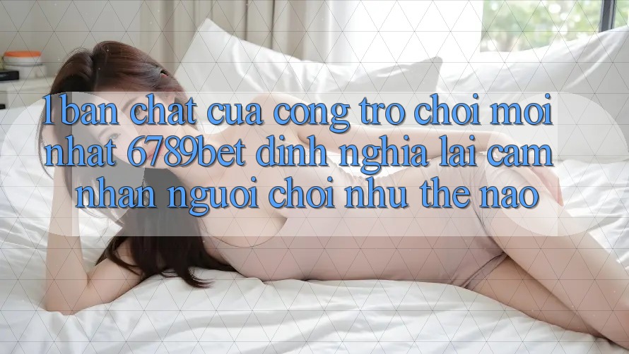 1. Bản Chất Của “Cổng Trò chơi Mới nhất”: 6789bet Định Nghĩa Lại Cảm nhận Người chơi Như Thế Nào?