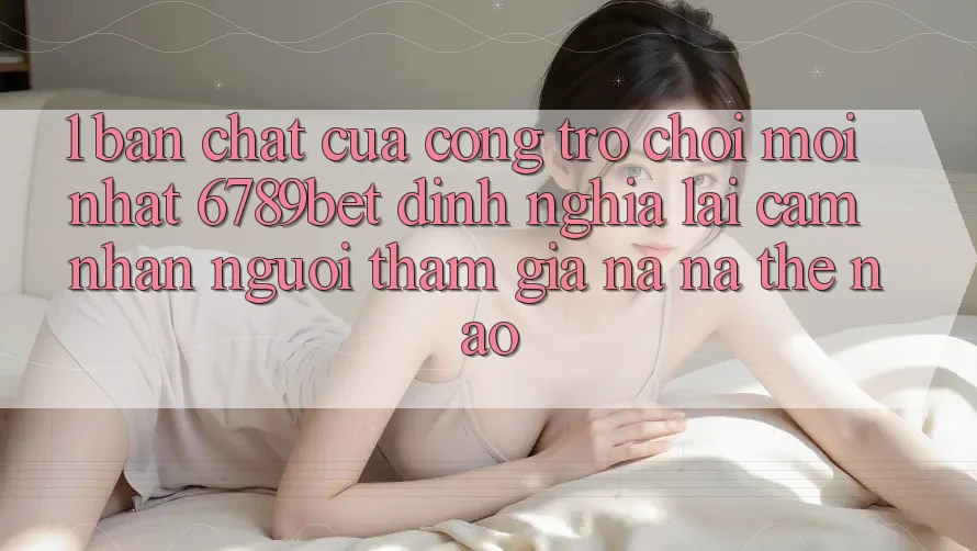 1. Bản Chất Của “Cổng Trò chơi Mới nhất”: 6789bet Định Nghĩa Lại Cảm nhận Người tham gia Na ná Thế Nào?