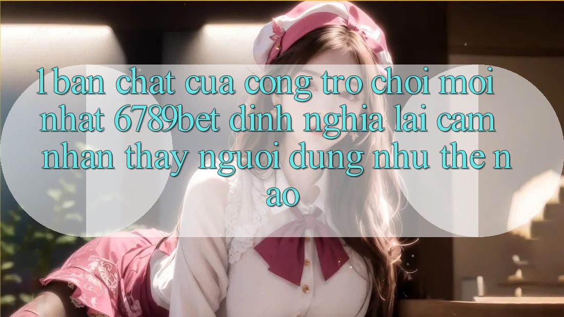 1. Bản Chất Của “Cổng Trò chơi Mới nhất”: 6789bet Định Nghĩa Lại Cảm nhận thấy Người Dùng Như Thế Nào?
